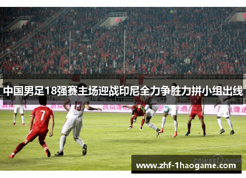 中国男足18强赛主场迎战印尼全力争胜力拼小组出线