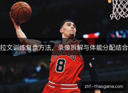 拉文训练复盘方法,录像拆解与体能分配结合 拉文训练复盘方法,录像拆解与体能分配结合